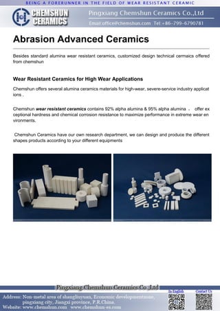 Abrasion Advanced Ceramics
Besides standard alumina wear resistant ceramics, customized design technical cermaics offered
from chemshun
Wear Resistant Ceramics for High Wear Applications
Chemshun offers several alumina ceramics materials for high-wear, severe-service industry applicat
ions .
Chemshun wear resistant ceramics contains 92% alpha alumina & 95% alpha alumina ， offer ex
ceptional hardness and chemical corrosion resistance to maximize performance in extreme wear en
vironments.
Chemshun Ceramics have our own research department, we can design and produce the different
shapes products according to your different equipments
 