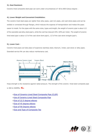 3). Heat Resistant:
Ceramic lined composite steel pipe can work under circumstances of -50 to 800 Celsius degree .
4). Lower Weight and Convenient Installation:
The ceramic lined steel pipes are lighter than alloy pipes, cast iron pipes, and cast stone pipes and can be
welded or connected through flanges, which reduces the expense of transportation and makes the pipes
easier to install. For the pipes with the same sizes, types and length, the weight of ceramic pipe is about 1/2
of the wearable cast alloy steel pipe's, while the cost has reduced 10%~20% per meter. The weight of ceramic
lined steel pipe is about 1/3 of the cast stone bent pipe's, 1/2 of the cast stone straight pipe's.
5). Lower Cost :
Ceramic lined pipes can take place of expensive stainless steel, titanium, nickel, cast stone or alloy pipes.
Extended service life can also reduce maintenance cost.
Hoop strength is the resistance against radial pressure. The strength of the ceramic -lined steel composite pipe
is 300 to 500MPa.
 Size of Ceramic-Lined Steel Composite Pipe (CLSP)
 Use of Ceramic-Lined Steel Composite Pipe
 Size of 22.5 degree elbows
 Size of 45 degree elbows
 Size of 90 Degree elbows
 Size and Type of Composite Tee
 