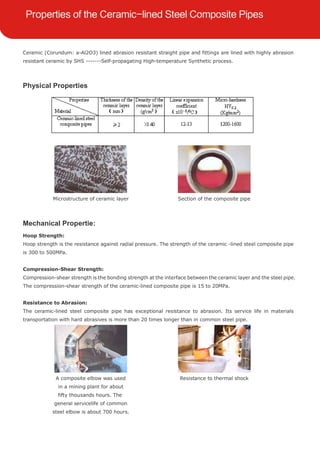 Ceramic (Corundum: a-Al2O3) lined abrasion resistant straight pipe and fittings are lined with highly abrasion
resistant ceramic by SHS -------Self-propagating High-temperature Synthetic process.
Physical Properties
Microstructure of ceramic layer Section of the composite pipe
Mechanical Propertie:
Hoop Strength:
Hoop strength is the resistance against radial pressure. The strength of the ceramic -lined steel composite pipe
is 300 to 500MPa.
Compression-Shear Strength:
Compression-shear strength is the bonding strength at the interface between the ceramic layer and the steel pipe.
The compression-shear strength of the ceramic-lined composite pipe is 15 to 20MPa.
Resistance to Abrasion:
The ceramic-lined steel composite pipe has exceptional resistance to abrasion. Its service life in materials
transportation with hard abrasives is more than 20 times longer than in common steel pipe.
A composite elbow was used
in a mining plant for about
fifty thousands hours. The
general servicelife of common
steel elbow is about 700 hours.
Resistance to thermal shock
 