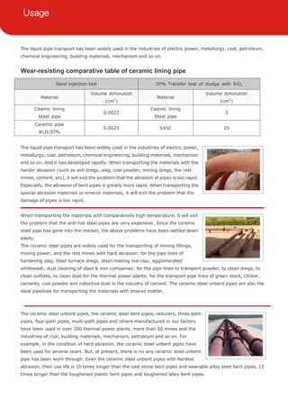 The liquid pipe transport has been widely used in the industries of electric power, metallurgy, coal, petroleum,
chemical engineering, building materials, mechanism and so on.
Wear-resisting comparative table of ceramic lining pipe
Sand injection test 30% Transfer test of sludge with SiO2
Material
Volume diminution
(cm3
)
Material
Volume diminution
(cm3
)
Ceamic lining
Steel pipe
0.0022
Ceamic lining
Steel pipe
3
Ceramic pipe
Al2O397%
0.0025 S45C 25
The liquid pipe transport has been widely used in the industries of electric power,
metallurgy, coal, petroleum, chemical engineering, building materials, mechanism
and so on. And it has developed rapidly. When transporting the materials with the
harder abrasion (such as ash dregs, slag, coal powder, mining dregs, the rest
mines, cement, etc), it will exit the problem that the abrasion of pipes is too rapid.
Especially, the abrasion of bent pipes is greatly more rapid. When transporting the
special abrasion materials or erosive materials, it will exit the problem that the
damage of pipes is too rapid.
When transporting the materials with comparatively high temperature, it will exit
the problem that the anti-hot steel pipes are very expensive. Since the ceramic
steel pipe has gone into the market, the above problems have been settled down
easily.
The ceramic steel pipes are widely used for the transporting of mining fillings,
mining power, and the rest mines with hard abrasion; for the pipe lines of
hardening slag, blast furnace dregs, steel-making red-clay, agglomerated
whitewash, dust cleaning of steel & iron companies; for the pipe lines to transport powder, to clean dregs, to
clean sulfides, to clean dust for the thermal power plants; for the transport pipe lines of green stock, clinker,
cements, coal powder and collective dust in the industry of cement. The ceramic steel unbent pipes are also the
ideal pipelines for transporting the materials with erosive matter.
The ceramic steel unbent pipes, the ceramic steel bent pipes, reducers, three-path
pipes, four-path pipes, multi-path pipes and others manufactured in our factory
have been used in over 200 thermal power plants, more than 50 mines and the
industries of coal, building materials, mechanism, petroleum and so on. For
example, in the condition of hard abrasion, the ceramic steel unbent pipes have
been used for several years. But, at present, there is no any ceramic steel unbent
pipe has been worn through. Even the ceramic steel unbent pipes with hardest
abrasion, their use life is 10 times longer than the cast stone bent pipes and wearable alloy steel bent pipes, 15
times longer than the toughened plastic bent pipes and toughened latex bent pipes.
 