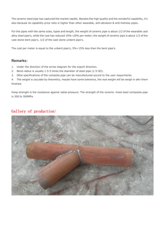The ceramic steel pipe has captured the market rapidly. Besides the high quality and the wonderful capability, it's
also because its capability price ratio is higher than other wearable, anti-abrasion & anti-hotness pipes.
For the pipes with the same sizes, types and length, the weight of ceramic pipe is about 1/2 of the wearable cast
alloy steel pipe's, while the cost has reduced 10%~20% per meter; the weight of ceramic pipe is about 1/3 of the
cast stone bent pipe's, 1/2 of the cast stone unbent pipe's.
The cost per meter is equal to the unbent pipe's, 5%~15% less than the bent pipe's.
Remarks:
1． Under the direction of the arrow diagram for the export direction.
2． Bend radius is usually 1.5-5 times the diameter of steel pipe (1.5-5D).
3． Othe specifications of the compsite pipe can be manufactured accord to the user requirments.
4． The weight is caculate by theoretics, maybe have some tolerance, the real weight will be weigh in afer them
finished.
Hoop strength is the resistance against radial pressure. The strength of the ceramic -lined steel composite pipe
is 300 to 500MPa.
Gallery of production:
 