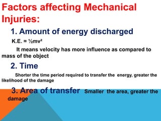Factors affecting Mechanical
Injuries:
1. Amount of energy discharged
K.E. = ½mv²
It means velocity has more influence as compared to
mass of the object
2. Time
Shorter the time period required to transfer the energy, greater the
likelihood of the damage
3. Area of transfer Smaller the area, greater the
damage
 