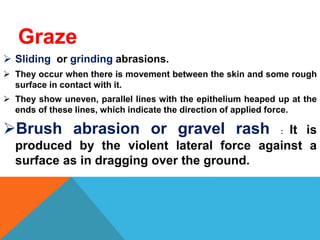 Graze
 Sliding or grinding abrasions.
 They occur when there is movement between the skin and some rough
surface in contact with it.
 They show uneven, parallel lines with the epithelium heaped up at the
ends of these lines, which indicate the direction of applied force.
Brush abrasion or gravel rash : It is
produced by the violent lateral force against a
surface as in dragging over the ground.
 