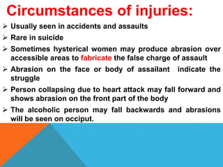 Circumstances of injuries:
 Usually seen in accidents and assaults
 Rare in suicide
 Sometimes hysterical women may produce abrasion over
accessible areas to fabricate the false charge of assault
 Abrasion on the face or body of assailant indicate the
struggle
 Person collapsing due to heart attack may fall forward and
shows abrasion on the front part of the body
 The alcoholic person may fall backwards and abrasions
will be seen on occiput.
 