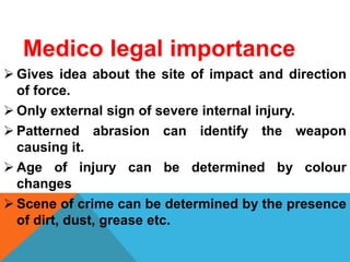 Medico legal importance
 Gives idea about the site of impact and direction
of force.
 Only external sign of severe internal injury.
 Patterned abrasion can identify the weapon
causing it.
 Age of injury can be determined by colour
changes
 Scene of crime can be determined by the presence
of dirt, dust, grease etc.
 