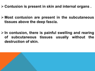  Contusion is present in skin and internal organs .
 Most contusion are present in the subcutaneous
tissues above the deep fascia.
 In contusion, there is painful swelling and rearing
of subcutaneous tissues usually without the
destruction of skin.
 