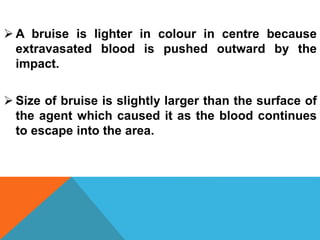  A bruise is lighter in colour in centre because
extravasated blood is pushed outward by the
impact.
 Size of bruise is slightly larger than the surface of
the agent which caused it as the blood continues
to escape into the area.
 