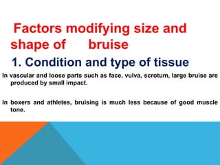 Factors modifying size and
shape of bruise
1. Condition and type of tissue
In vascular and loose parts such as face, vulva, scrotum, large bruise are
produced by small impact.
In boxers and athletes, bruising is much less because of good muscle
tone.
 