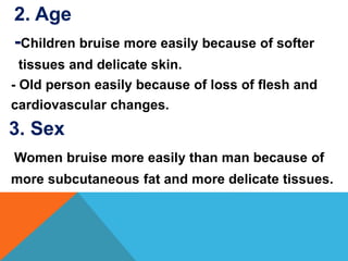 2. Age
-Children bruise more easily because of softer
tissues and delicate skin.
- Old person easily because of loss of flesh and
cardiovascular changes.
3. Sex
Women bruise more easily than man because of
more subcutaneous fat and more delicate tissues.
 