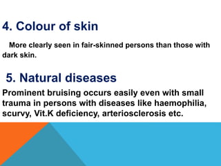 4. Colour of skin
More clearly seen in fair-skinned persons than those with
dark skin.
5. Natural diseases
Prominent bruising occurs easily even with small
trauma in persons with diseases like haemophilia,
scurvy, Vit.K deficiency, arteriosclerosis etc.
 