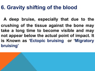 6. Gravity shifting of the blood
A deep bruise, especially that due to the
crushing of the tissue against the bone may
take a long time to become visible and may
not appear below the actual point of impact. It
is Known as ‘Ectopic bruising or ‘Migratory
bruising’
 