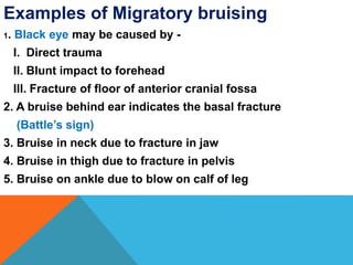 Examples of Migratory bruising
1. Black eye may be caused by -
I. Direct trauma
II. Blunt impact to forehead
III. Fracture of floor of anterior cranial fossa
2. A bruise behind ear indicates the basal fracture
(Battle’s sign)
3. Bruise in neck due to fracture in jaw
4. Bruise in thigh due to fracture in pelvis
5. Bruise on ankle due to blow on calf of leg
 