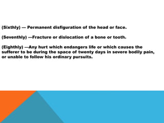 (Sixthly) — Permanent disfiguration of the head or face.
(Seventhly) —Fracture or dislocation of a bone or tooth.
(Eighthly) —Any hurt which endangers life or which causes the
sufferer to be during the space of twenty days in severe bodily pain,
or unable to follow his ordinary pursuits.
 