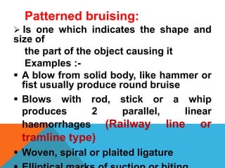 Patterned bruising:
 Is one which indicates the shape and
size of
the part of the object causing it
Examples :-
 A blow from solid body, like hammer or
fist usually produce round bruise
 Blows with rod, stick or a whip
produces 2 parallel, linear
haemorrhages (Railway line or
tramline type)
 Woven, spiral or plaited ligature
 