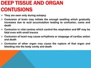 DEEP TISSUE AND ORGAN
CONTUSIONS
 They are seen only during autopsy
 Contusion of brain may initiate the enough swelling which gradually
increases due to acid accumulation leading to confusion, coma and
death
 Contusion in vital centres which control the respiration and BP may be
fatal even with small trauma
 Contusion of heart may cause arrhythmia or stoppage of cardiac action
and death
 Contusion of other organ may cause the rupture of that organ and
bleeding into the body cavity and death
 