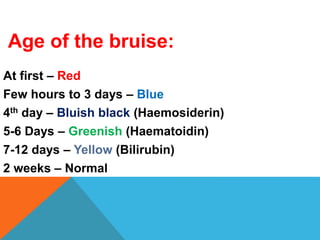 Age of the bruise:
At first – Red
Few hours to 3 days – Blue
4th day – Bluish black (Haemosiderin)
5-6 Days – Greenish (Haematoidin)
7-12 days – Yellow (Bilirubin)
2 weeks – Normal
 