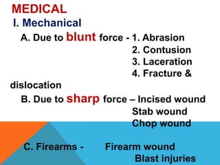 MEDICAL
I. Mechanical
A. Due to blunt force - 1. Abrasion
2. Contusion
3. Laceration
4. Fracture &
dislocation
B. Due to sharp force – Incised wound
Stab wound
Chop wound
C. Firearms - Firearm wound
Blast injuries
 