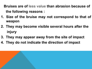 Bruises are of less value than abrasion because of
the following reasons :
1. Size of the bruise may not correspond to that of
weapon
2. They may become visible several hours after the
injury
3. They may appear away from the site of impact
4. They do not indicate the direction of impact
 