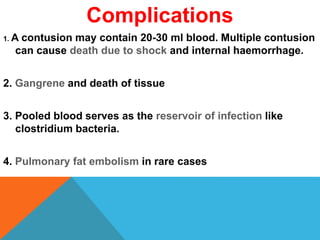 Complications
1. A contusion may contain 20-30 ml blood. Multiple contusion
can cause death due to shock and internal haemorrhage.
2. Gangrene and death of tissue
3. Pooled blood serves as the reservoir of infection like
clostridium bacteria.
4. Pulmonary fat embolism in rare cases
 