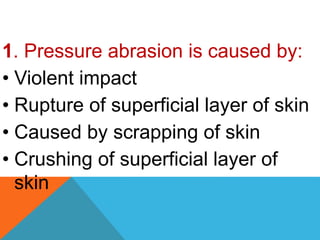 1. Pressure abrasion is caused by:
• Violent impact
• Rupture of superficial layer of skin
• Caused by scrapping of skin
• Crushing of superficial layer of
skin
 