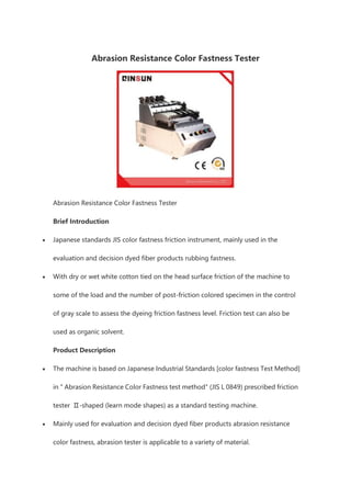 Abrasion Resistance Color Fastness Tester
Abrasion Resistance Color Fastness Tester
Brief Introduction
• Japanese standards JIS color fastness friction instrument, mainly used in the
evaluation and decision dyed fiber products rubbing fastness.
• With dry or wet white cotton tied on the head surface friction of the machine to
some of the load and the number of post-friction colored specimen in the control
of gray scale to assess the dyeing friction fastness level. Friction test can also be
used as organic solvent.
Product Description
• The machine is based on Japanese Industrial Standards [color fastness Test Method]
in " Abrasion Resistance Color Fastness test method" (JIS L 0849) prescribed friction
tester Ⅱ-shaped (learn mode shapes) as a standard testing machine.
• Mainly used for evaluation and decision dyed fiber products abrasion resistance
color fastness, abrasion tester is applicable to a variety of material.
 