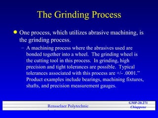 The Grinding Process One process, which utilizes abrasive machining, is the grinding process.  A machining process where the abrasives used are bonded together into a wheel.  The grinding wheel is the cutting tool in this process.  In grinding, high precision and tight tolerances are possible.  Typical tolerances associated with this process are +/- .0001.”  Product examples include bearings, machining fixtures, shafts, and precision measurement gauges.  