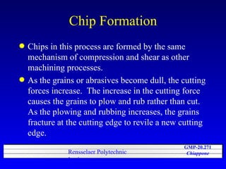 Chip Formation Chips in this process are formed by the same mechanism of compression and shear as other machining processes.  As the grains or abrasives become dull, the cutting forces increase.  The increase in the cutting force causes the grains to plow and rub rather than cut.  As the plowing and rubbing increases, the grains fracture at the cutting edge to revile a new cutting edge. 