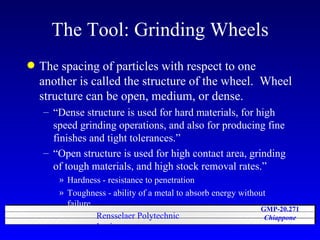 The Tool: Grinding Wheels The spacing of particles with respect to one another is called the structure of the wheel.  Wheel structure can be open, medium, or dense. “Dense structure is used for hard materials, for high speed grinding operations, and also for producing fine finishes and tight tolerances.” “Open structure is used for high contact area, grinding of tough materials, and high stock removal rates.” Hardness - resistance to penetration Toughness - ability of a metal to absorb energy without failure. 