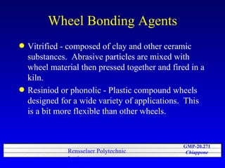 Wheel Bonding Agents Vitrified - composed of clay and other ceramic substances.  Abrasive particles are mixed with wheel material then pressed together and fired in a kiln.  Resiniod or phonolic - Plastic compound wheels designed for a wide variety of applications.  This is a bit more flexible than other wheels. 