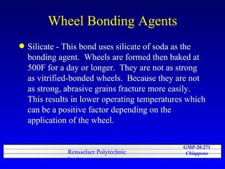 Wheel Bonding Agents Silicate - This bond uses silicate of soda as the bonding agent.  Wheels are formed then baked at 500F for a day or longer.  They are not as strong as vitrified-bonded wheels.  Because they are not as strong, abrasive grains fracture more easily.  This results in lower operating temperatures which can be a positive factor depending on the application of the wheel. 