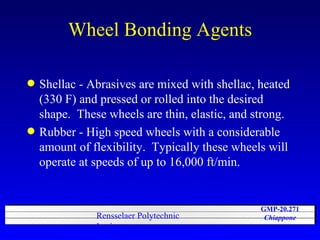 Wheel Bonding Agents Shellac - Abrasives are mixed with shellac, heated (330 F) and pressed or rolled into the desired shape.  These wheels are thin, elastic, and strong. Rubber - High speed wheels with a considerable amount of flexibility.  Typically these wheels will operate at speeds of up to 16,000 ft/min.  