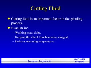 Cutting Fluid Cutting fluid is an important factor in the grinding process.  It assists in: Washing away chips, Keeping the wheel from becoming clogged,  Reduces operating temperatures. 
