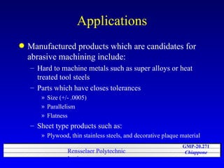 Applications Manufactured products which are candidates for abrasive machining include: Hard to machine metals such as super alloys or heat treated tool steels Parts which have closes tolerances Size (+/- .0005) Parallelism Flatness Sheet type products such as: Plywood, thin stainless steels, and decorative plaque material 