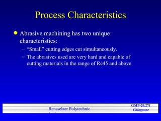 Process Characteristics Abrasive machining has two unique characteristics: “Small” cutting edges cut simultaneously. The abrasives used are very hard and capable of cutting materials in the range of Rc45 and above 