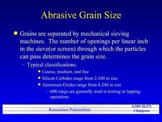Abrasive Grain Size Grains are separated by mechanical sieving machines.  The number of openings per linear inch in the sieve(or screen) through which the particles can pass determines the grain size. Typical classifications: Course, medium, and fine Silicon Carbides range from 2-240 in size Aluminum Oxides range from 4-240 in size 600 range are generally used in honing or lapping operations 