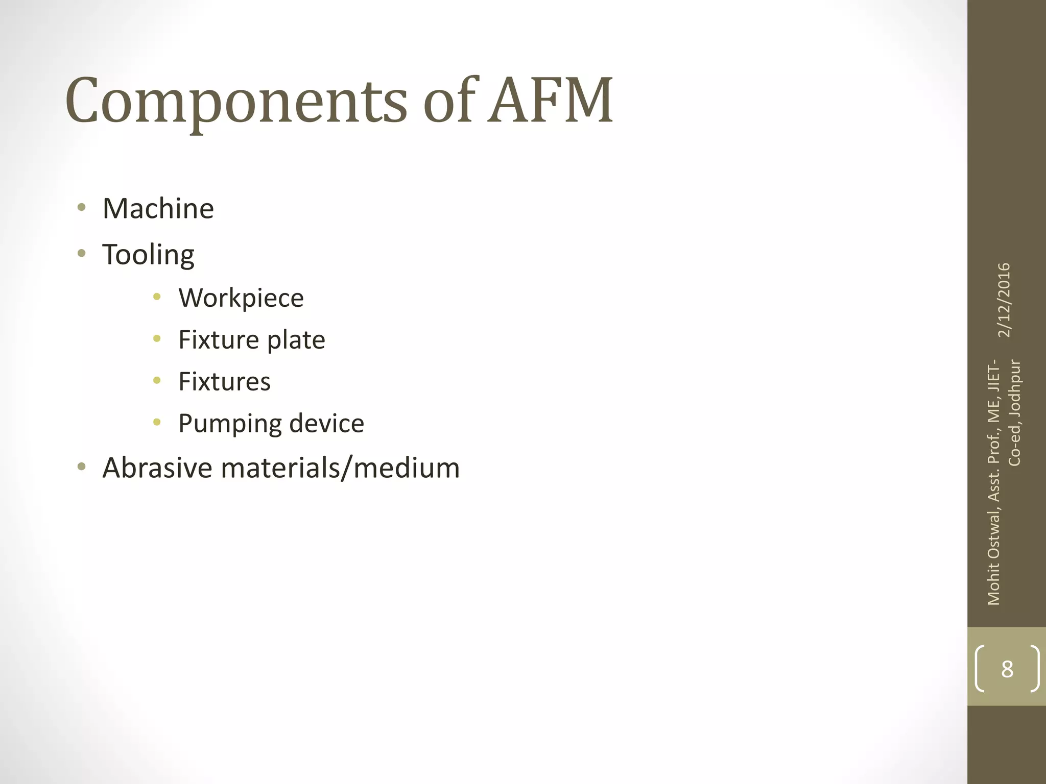 Components of AFM
• Machine
• Tooling
• Workpiece
• Fixture plate
• Fixtures
• Pumping device
• Abrasive materials/medium
2/12/2016
MohitOstwal,Asst.Prof.,ME,JIET-
Co-ed,Jodhpur
8
 