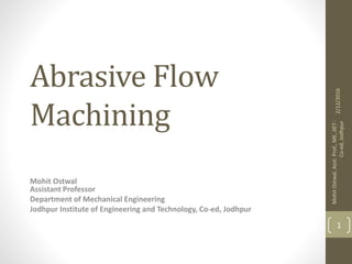 Abrasive Flow
Machining
Mohit Ostwal
Assistant Professor
Department of Mechanical Engineering
Jodhpur Institute of Engineering and Technology, Co-ed, Jodhpur
2/12/2016
MohitOstwal,Asst.Prof.,ME,JIET-
Co-ed,Jodhpur
1
 