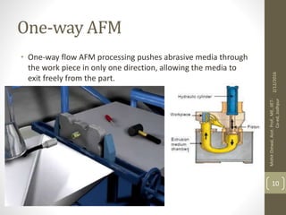 One-way AFM
• One-way flow AFM processing pushes abrasive media through
the work piece in only one direction, allowing the media to
exit freely from the part.
2/12/2016
MohitOstwal,Asst.Prof.,ME,JIET-
Co-ed,Jodhpur
10
 