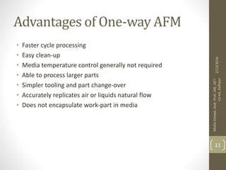 Advantages of One-way AFM
• Faster cycle processing
• Easy clean-up
• Media temperature control generally not required
• Able to process larger parts
• Simpler tooling and part change-over
• Accurately replicates air or liquids natural flow
• Does not encapsulate work-part in media
2/12/2016
MohitOstwal,Asst.Prof.,ME,JIET-
Co-ed,Jodhpur
11
 