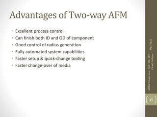 Advantages of Two-way AFM
• Excellent process control
• Can finish both ID and OD of component
• Good control of radius generation
• Fully automated system capabilities
• Faster setup & quick-change tooling
• Faster change-over of media
2/12/2016
MohitOstwal,Asst.Prof.,ME,JIET-
Co-ed,Jodhpur
15
 