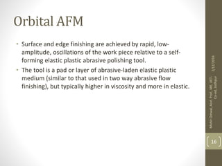 Orbital AFM
• Surface and edge finishing are achieved by rapid, low-
amplitude, oscillations of the work piece relative to a self-
forming elastic plastic abrasive polishing tool.
• The tool is a pad or layer of abrasive-laden elastic plastic
medium (similar to that used in two way abrasive flow
finishing), but typically higher in viscosity and more in elastic.
2/12/2016
MohitOstwal,Asst.Prof.,ME,JIET-
Co-ed,Jodhpur
16
 
