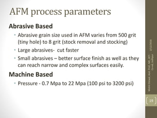 AFM process parameters
Abrasive Based
• Abrasive grain size used in AFM varies from 500 grit
(tiny hole) to 8 grit (stock removal and stocking)
• Large abrasives- cut faster
• Small abrasives – better surface finish as well as they
can reach narrow and complex surfaces easily.
Machine Based
• Pressure - 0.7 Mpa to 22 Mpa (100 psi to 3200 psi)
2/12/2016
MohitOstwal,Asst.Prof.,ME,JIET-
Co-ed,Jodhpur
19
 