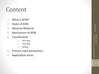 Content
1. What is AFM?
2. Need of AFM
3. Abrasive Material
4. Mechanism of AFM
5. Classification
1. One Way
2. Two Way
3. Orbital
6. Process input parameters
7. Application areas
2/12/2016
MohitOstwal,Asst.Prof.,ME,JIET-
Co-ed,Jodhpur
2
 