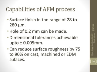 Capabilities of AFM process
•Surface finish in the range of 28 to
280 μm.
•Hole of 0.2 mm can be made.
•Dimensional tolerances achievable
upto ± 0.005mm.
•Can reduce surface roughness by 75
to 90% on cast, machined or EDM
sufaces.
2/12/2016
MohitOstwal,Asst.Prof.,ME,JIET-
Co-ed,Jodhpur
20
 
