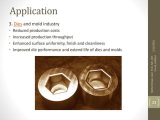 Application
3. Dies and mold industry
• Reduced production costs
• Increased production throughput
• Enhanced surface uniformity, finish and cleanliness
• Improved die performance and extend life of dies and molds
2/12/2016
MohitOstwal,Asst.Prof.,ME,JIET-
Co-ed,Jodhpur
23
 