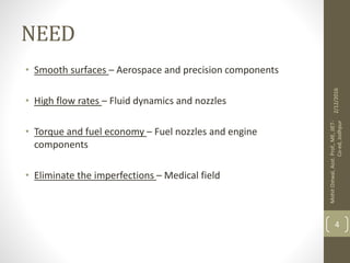 NEED
• Smooth surfaces – Aerospace and precision components
• High flow rates – Fluid dynamics and nozzles
• Torque and fuel economy – Fuel nozzles and engine
components
• Eliminate the imperfections – Medical field
2/12/2016
MohitOstwal,Asst.Prof.,ME,JIET-
Co-ed,Jodhpur
4
 