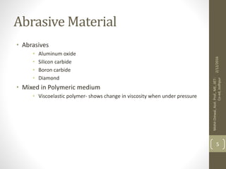 Abrasive Material
• Abrasives
• Aluminum oxide
• Silicon carbide
• Boron carbide
• Diamond
• Mixed in Polymeric medium
• Viscoelastic polymer- shows change in viscosity when under pressure
2/12/2016
MohitOstwal,Asst.Prof.,ME,JIET-
Co-ed,Jodhpur
5
 