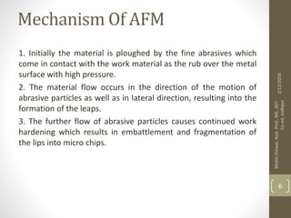 Mechanism Of AFM
1. Initially the material is ploughed by the fine abrasives which
come in contact with the work material as the rub over the metal
surface with high pressure.
2. The material flow occurs in the direction of the motion of
abrasive particles as well as in lateral direction, resulting into the
formation of the leaps.
3. The further flow of abrasive particles causes continued work
hardening which results in embattlement and fragmentation of
the lips into micro chips.
2/12/2016
MohitOstwal,Asst.Prof.,ME,JIET-
Co-ed,Jodhpur
6
 