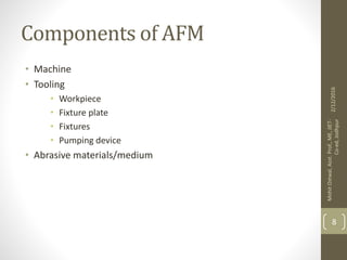 Components of AFM
• Machine
• Tooling
• Workpiece
• Fixture plate
• Fixtures
• Pumping device
• Abrasive materials/medium
2/12/2016
MohitOstwal,Asst.Prof.,ME,JIET-
Co-ed,Jodhpur
8
 