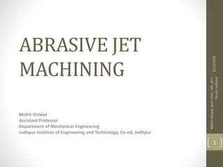 ABRASIVE JET
MACHINING
Mohit Ostwal
Assistant Professor
Department of Mechanical Engineering
Jodhpur Institute of Engineering and Technology, Co-ed, Jodhpur
2/12/2016
MohitOstwal,Asst.Prof.,ME,JIET-
Co-ed,Jodhpur
1
 